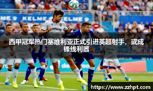 西甲冠军热门塞维利亚正式引进英超射手，或成锋线利器