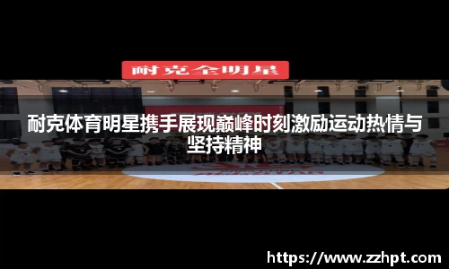 耐克体育明星携手展现巅峰时刻激励运动热情与坚持精神