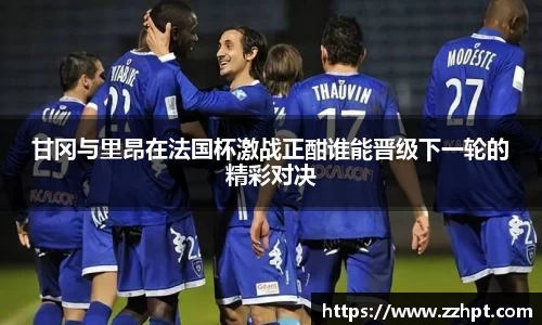 甘冈与里昂在法国杯激战正酣谁能晋级下一轮的精彩对决