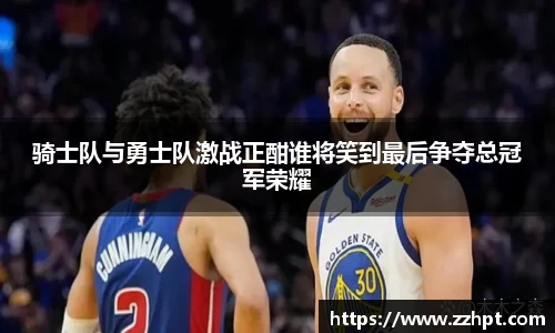 骑士队与勇士队激战正酣谁将笑到最后争夺总冠军荣耀