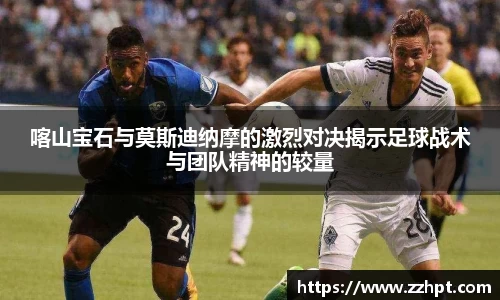 喀山宝石与莫斯迪纳摩的激烈对决揭示足球战术与团队精神的较量